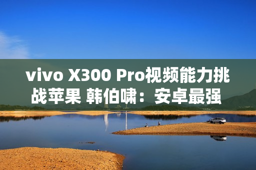 vivo X300 Pro视频能力挑战苹果 韩伯啸：安卓最强 没有之一