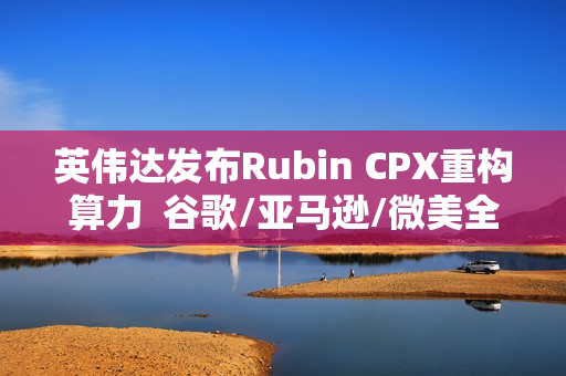 英伟达发布Rubin CPX重构算力  谷歌/亚马逊/微美全息等AI芯片群雄加速并起！