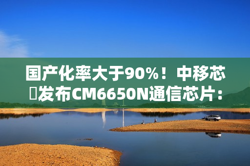 国产化率大于90%！中移芯昇发布CM6650N通信芯片：支持高轨、低轨卫星