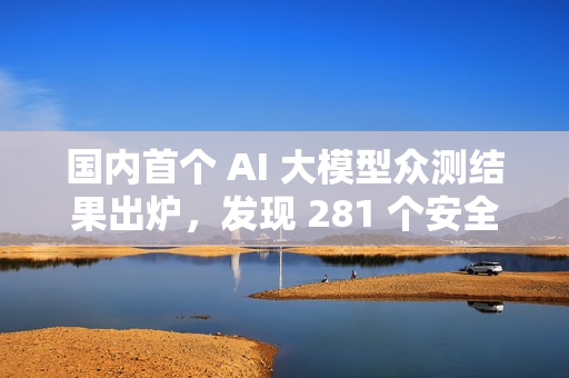 国内首个 AI 大模型众测结果出炉，发现 281 个安全漏洞