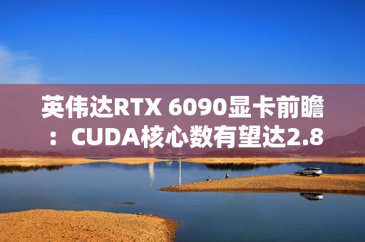 英伟达RTX 6090显卡前瞻：CUDA核心数有望达2.8万