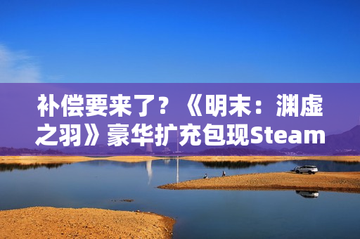 补偿要来了？《明末：渊虚之羽》豪华扩充包现Steam后台！