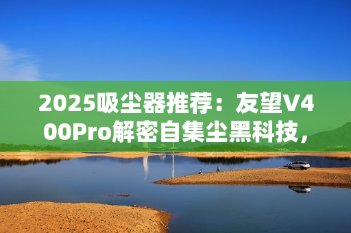 2025吸尘器推荐：友望V400Pro解密自集尘黑科技，自清洁功能真的不可或缺？