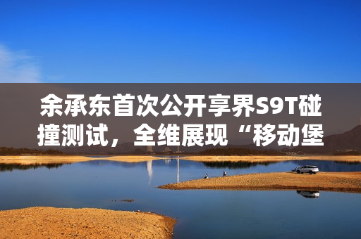 余承东首次公开享界S9T碰撞测试，全维展现“移动堡垒”本色