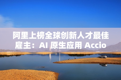 阿里上榜全球创新人才最佳雇主：AI 原生应用 Accio 备受关注