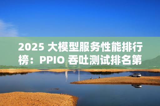 2025 大模型服务性能排行榜：PPIO 吞吐测试排名第一