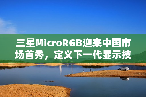 三星MicroRGB迎来中国市场首秀，定义下一代显示技术新标杆