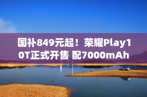 国补849元起！荣耀Play10T正式开售 配7000mAh电池