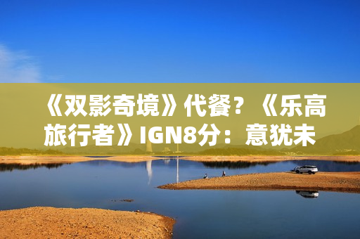 《双影奇境》代餐？《乐高旅行者》IGN8分：意犹未尽