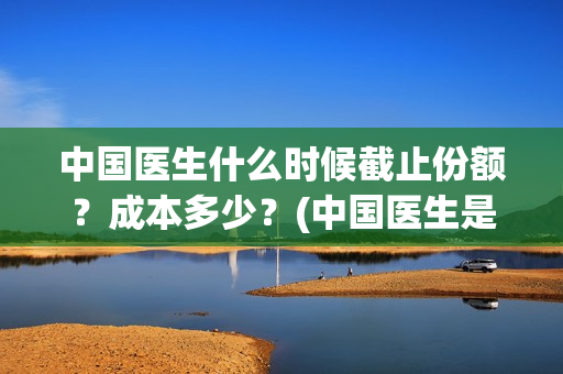 中国医生什么时候截止份额？成本多少？(中国医生是几月几日)