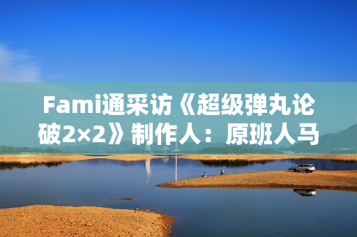 Fami通采访《超级弹丸论破2×2》制作人：原班人马全新剧本！