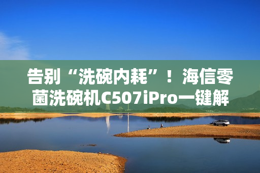 告别“洗碗内耗”！海信零菌洗碗机C507iPro一键解决洗碗纷争
