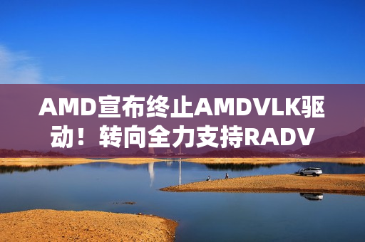 AMD宣布终止AMDVLK驱动！转向全力支持RADV
