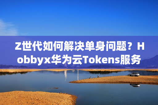 Z世代如何解决单身问题？Hobbyx华为云Tokens服务带来“AI的初体验”