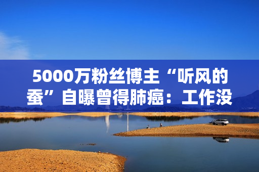 5000万粉丝博主“听风的蚕”自曝曾得肺癌：工作没了 靠读书改命
