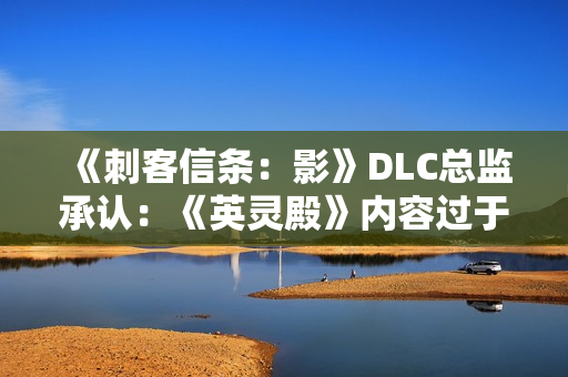 《刺客信条：影》DLC总监承认：《英灵殿》内容过于庞杂！