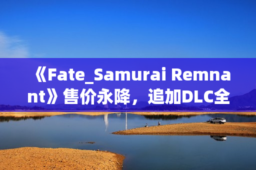 《Fate_Samurai Remnant》售价永降，追加DLC全平台免费更新！