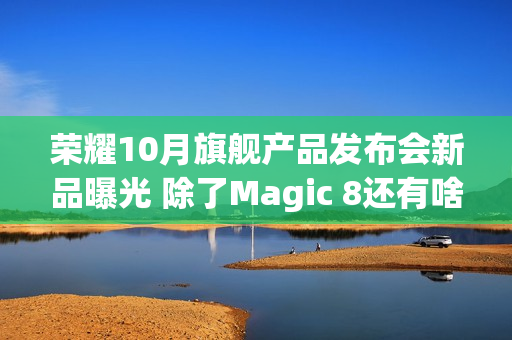 荣耀10月旗舰产品发布会新品曝光 除了Magic 8还有啥？