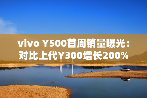 vivo Y500首周销量曝光：对比上代Y300增长200%