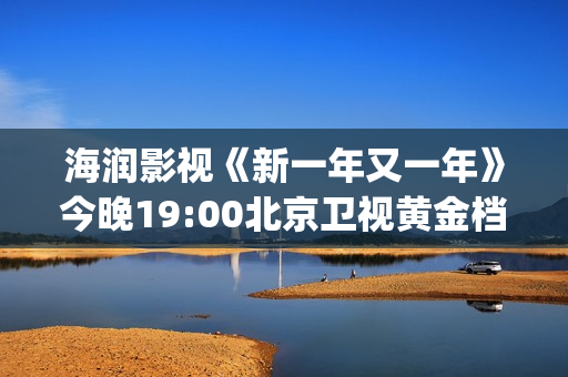 海润影视《新一年又一年》今晚19:00北京卫视黄金档温情收官(海润影视官网)