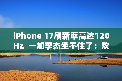 iPhone 17刷新率高达120Hz  一加李杰坐不住了：欢迎苹果来到全面“高刷时代”