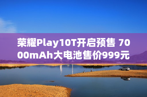 荣耀Play10T开启预售 7000mAh大电池售价999元起