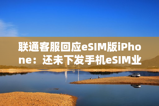 联通客服回应eSIM版iPhone：还未下发手机eSIM业务通知 只有手表eSIM业务