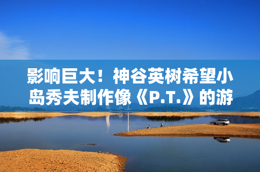 影响巨大！神谷英树希望小岛秀夫制作像《P.T.》的游戏