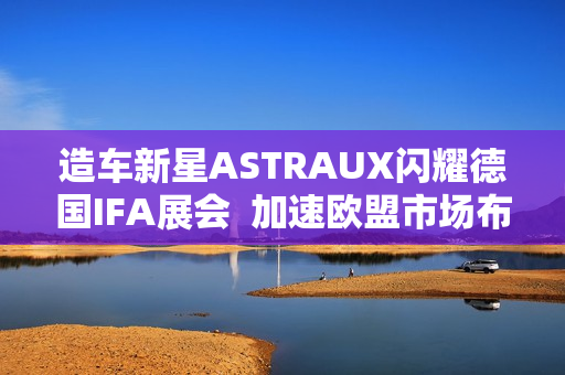 造车新星ASTRAUX闪耀德国IFA展会  加速欧盟市场布局