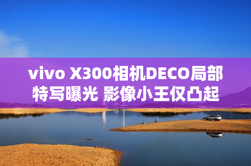 vivo X300相机DECO局部特写曝光 影像小王仅凸起1.28mm