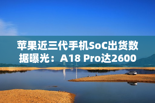 苹果近三代手机SoC出货数据曝光：A18 Pro达2600万