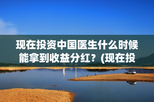 现在投资中国医生什么时候能拿到收益分红？(现在投资中国医药怎么样)