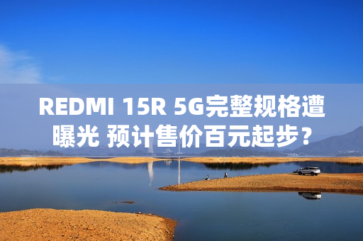 REDMI 15R 5G完整规格遭曝光 预计售价百元起步？