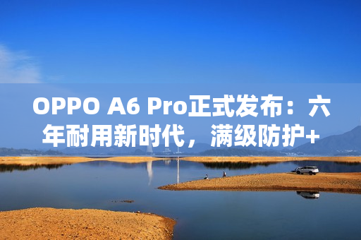 OPPO A6 Pro正式发布：六年耐用新时代，满级防护+流畅双引擎全面升级