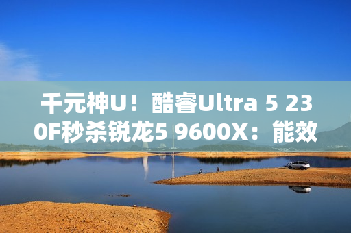 千元神U！酷睿Ultra 5 230F秒杀锐龙5 9600X：能效领先超40％ 游戏性能还更强