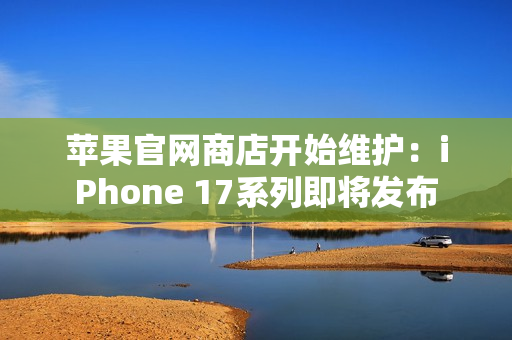 苹果官网商店开始维护：iPhone 17系列即将发布