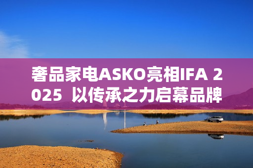 奢品家电ASKO亮相IFA 2025  以传承之力启幕品牌升级