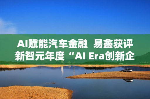 AI赋能汽车金融  易鑫获评新智元年度“AI Era创新企业”