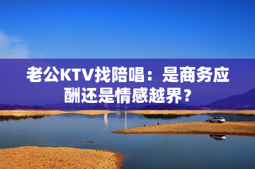 老公KTV找陪唱：是商务应酬还是情感越界？