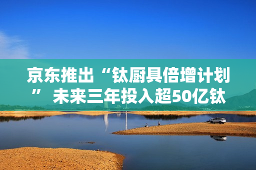 京东推出“钛厨具倍增计划” 未来三年投入超50亿钛厨具采购资金