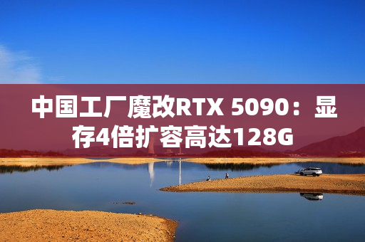 中国工厂魔改RTX 5090：显存4倍扩容高达128G
