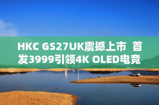 HKC GS27UK震撼上市  首发3999引领4K OLED电竞显示器新标杆