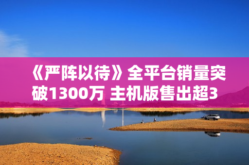 《严阵以待》全平台销量突破1300万 主机版售出超300万份