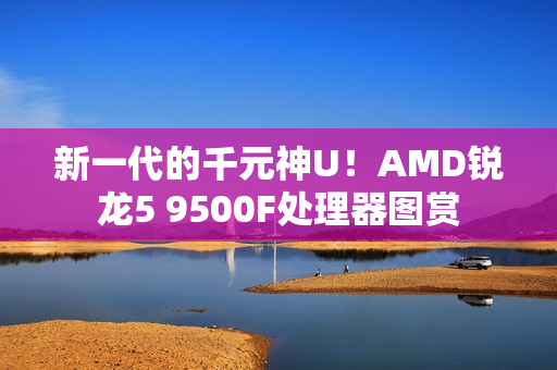 新一代的千元神U！AMD锐龙5 9500F处理器图赏