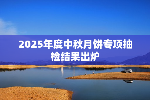 2025年度中秋月饼专项抽检结果出炉