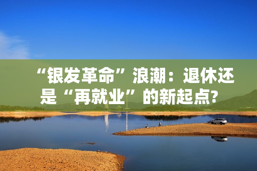 “银发革命”浪潮：退休还是“再就业”的新起点?