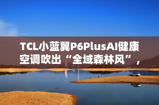 TCL小蓝翼P6PlusAI健康空调吹出“全域森林风”，让舒适充满生活