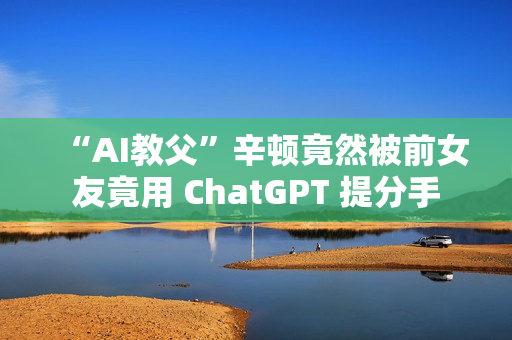 “AI教父”辛顿竟然被前女友竟用 ChatGPT 提分手