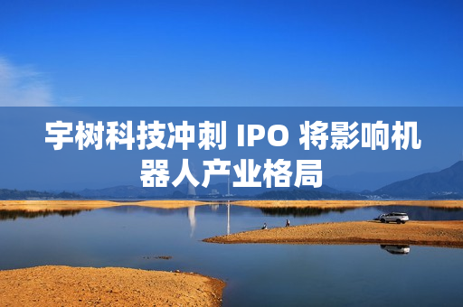 宇树科技冲刺 IPO 将影响机器人产业格局