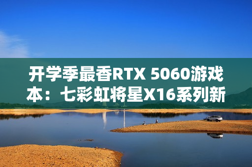 开学季最香RTX 5060游戏本：七彩虹将星X16系列新品上市 国补后6399元起